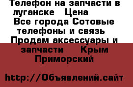 Телефон на запчасти в луганске › Цена ­ 300 - Все города Сотовые телефоны и связь » Продам аксессуары и запчасти   . Крым,Приморский